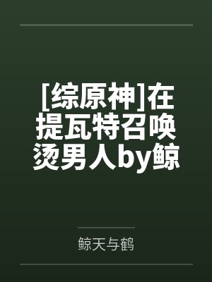 [综原神]在提瓦特召唤烫男人by鲸天与鹤笔趣阁无弹窗
