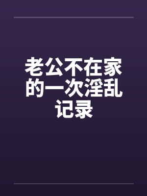 老公不在家的一次淫乱记录 老公不在家的一次淫乱记录
