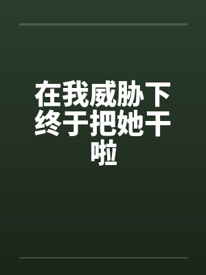 在我威胁下终于把她干啦 在我威胁下终于把她干啦